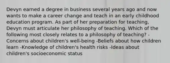 Devyn earned a degree in business several years ago and now wants to make a career change and teach in an early childhood education program. As part of her preparation for teaching, Devyn must articulate her philosophy of teaching. Which of the following most closely relates to a philosophy of teaching? -Concerns about children's well-being -Beliefs about how children learn -Knowledge of children's health risks -Ideas about children's socioeconomic status