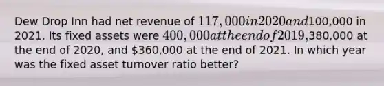 Dew Drop Inn had net revenue of 117,000 in 2020 and100,000 in 2021. Its fixed assets were 400,000 at the end of 2019,380,000 at the end of 2020, and 360,000 at the end of 2021. In which year was the fixed asset turnover ratio better?