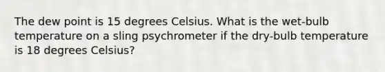 The dew point is 15 degrees Celsius. What is the wet-bulb temperature on a sling psychrometer if the dry-bulb temperature is 18 degrees Celsius?