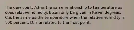 The dew point: A.has the same relationship to temperature as does relative humidity. B.can only be given in Kelvin degrees. C.is the same as the temperature when the relative humidity is 100 percent. D.is unrelated to the frost point.