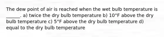 The dew point of air is reached when the wet bulb temperature is ______. a) twice the dry bulb temperature b) 10°F above the dry bulb temperature c) 5°F above the dry bulb temperature d) equal to the dry bulb temperature