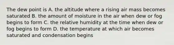 The dew point is A. the altitude where a rising air mass becomes saturated B. the amount of moisture in the air when dew or fog begins to form C. the relative humidity at the time when dew or fog begins to form D. the temperature at which air becomes saturated and condensation begins