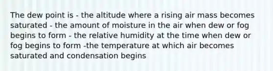 The dew point is - the altitude where a rising air mass becomes saturated - the amount of moisture in the air when dew or fog begins to form - the relative humidity at the time when dew or fog begins to form -the temperature at which air becomes saturated and condensation begins