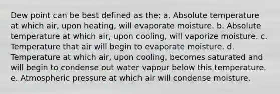 Dew point can be best defined as the: a. Absolute temperature at which air, upon heating, will evaporate moisture. b. Absolute temperature at which air, upon cooling, will vaporize moisture. c. Temperature that air will begin to evaporate moisture. d. Temperature at which air, upon cooling, becomes saturated and will begin to condense out water vapour below this temperature. e. Atmospheric pressure at which air will condense moisture.