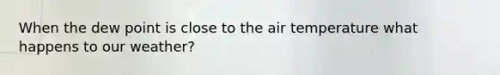 When the dew point is close to the air temperature what happens to our weather?