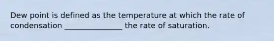 Dew point is defined as the temperature at which the rate of condensation _______________ the rate of saturation.