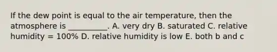 If the dew point is equal to the air temperature, then the atmosphere is __________. A. very dry B. saturated C. relative humidity = 100% D. relative humidity is low E. both b and c