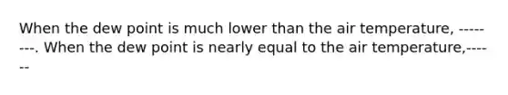 When the dew point is much lower than the air temperature, --------. When the dew point is nearly equal to the air temperature,------