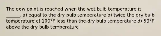 The dew point is reached when the wet bulb temperature is ______. a) equal to the dry bulb temperature b) twice the dry bulb temperature c) 100°F less than the dry bulb temperature d) 50°F above the dry bulb temperature