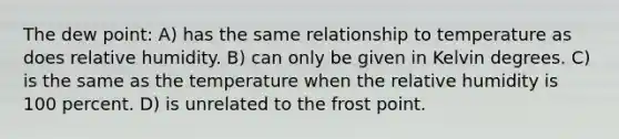 The dew point: A) has the same relationship to temperature as does relative humidity. B) can only be given in Kelvin degrees. C) is the same as the temperature when the relative humidity is 100 percent. D) is unrelated to the frost point.