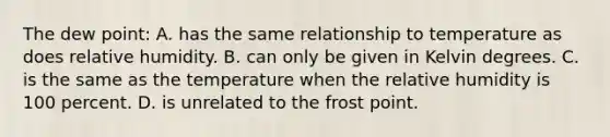 The dew point: A. has the same relationship to temperature as does relative humidity. B. can only be given in Kelvin degrees. C. is the same as the temperature when the relative humidity is 100 percent. D. is unrelated to the frost point.