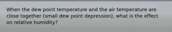 When the dew point temperature and the air temperature are close together (small dew point depression), what is the effect on relative humidity?