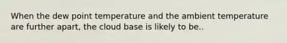 When the dew point temperature and the ambient temperature are further apart, the cloud base is likely to be..