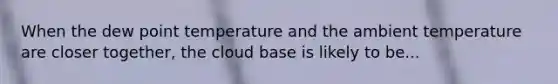 When the dew point temperature and the ambient temperature are closer together, the cloud base is likely to be...