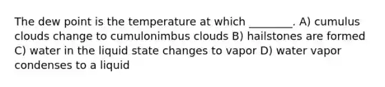 The dew point is the temperature at which ________. A) cumulus clouds change to cumulonimbus clouds B) hailstones are formed C) water in the liquid state changes to vapor D) water vapor condenses to a liquid