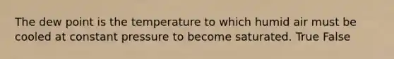 The dew point is the temperature to which humid air must be cooled at constant pressure to become saturated. True False