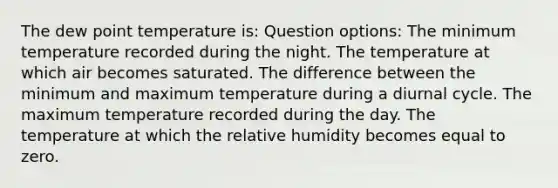 The dew point temperature is: Question options: The minimum temperature recorded during the night. The temperature at which air becomes saturated. The difference between the minimum and maximum temperature during a diurnal cycle. The maximum temperature recorded during the day. The temperature at which the relative humidity becomes equal to zero.