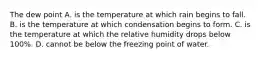 The dew point A. is the temperature at which rain begins to fall. B. is the temperature at which condensation begins to form. C. is the temperature at which the relative humidity drops below 100%. D. cannot be below the freezing point of water.