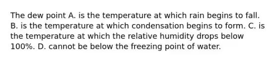 The dew point A. is the temperature at which rain begins to fall. B. is the temperature at which condensation begins to form. C. is the temperature at which the relative humidity drops below 100%. D. cannot be below the freezing point of water.