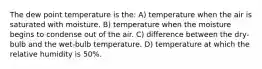 The dew point temperature is the: A) temperature when the air is saturated with moisture. B) temperature when the moisture begins to condense out of the air. C) difference between the dry-bulb and the wet-bulb temperature. D) temperature at which the relative humidity is 50%.