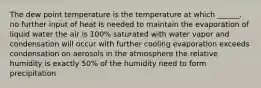 The dew point temperature is the temperature at which ______. no further input of heat is needed to maintain the evaporation of liquid water the air is 100% saturated with water vapor and condensation will occur with further cooling evaporation exceeds condensation on aerosols in the atmosphere the relative humidity is exactly 50% of the humidity need to form precipitation