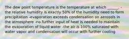 The dew point temperature is the temperature at which ______. -the relative humidity is exactly 50% of the humidity need to form precipitation -evaporation exceeds condensation on aerosols in the atmosphere -no further input of heat is needed to maintain the evaporation of liquid water -the air is 100% saturated with water vapor and condensation will occur with further cooling