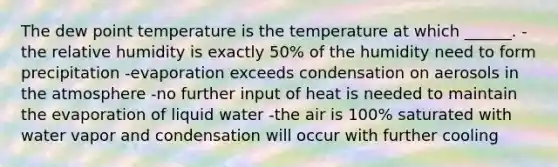 The dew point temperature is the temperature at which ______. -the relative humidity is exactly 50% of the humidity need to form precipitation -evaporation exceeds condensation on aerosols in the atmosphere -no further input of heat is needed to maintain the evaporation of liquid water -the air is 100% saturated with water vapor and condensation will occur with further cooling