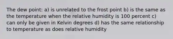 The dew point: a) is unrelated to the frost point b) is the same as the temperature when the relative humidity is 100 percent c) can only be given in Kelvin degrees d) has the same relationship to temperature as does relative humidity