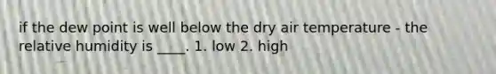 if the dew point is well below the dry air temperature - the relative humidity is ____. 1. low 2. high