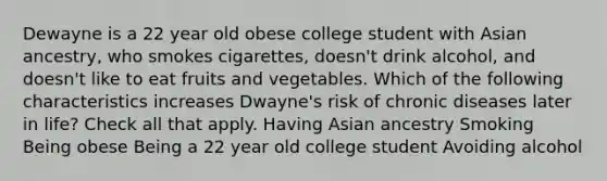 Dewayne is a 22 year old obese college student with Asian ancestry, who smokes cigarettes, doesn't drink alcohol, and doesn't like to eat fruits and vegetables. Which of the following characteristics increases Dwayne's risk of chronic diseases later in life? Check all that apply. Having Asian ancestry Smoking Being obese Being a 22 year old college student Avoiding alcohol