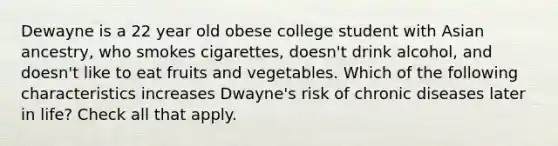 Dewayne is a 22 year old obese college student with Asian ancestry, who smokes cigarettes, doesn't drink alcohol, and doesn't like to eat fruits and vegetables. Which of the following characteristics increases Dwayne's risk of chronic diseases later in life? Check all that apply.