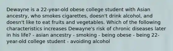 Dewayne is a 22-year-old obese college student with Asian ancestry, who smokes cigarettes, doesn't drink alcohol, and doesn't like to eat fruits and vegetables. Which of the following characteristics increases Dewayne's risk of chronic diseases later in his life? - asian ancestry - smoking - being obese - being 22-year-old college student - avoiding alcohol