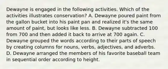 Dewayne is engaged in the following activities. Which of the activities illustrates conservation? A. Dewayne poured paint from the gallon bucket into his paint pan and realized it's the same amount of paint, but looks like less. B. Dewayne subtracted 100 from 700 and then added it back to arrive at 700 again. C. Dewayne grouped the words according to their <a href='https://www.questionai.com/knowledge/kj98i2NJaX-parts-of-speech' class='anchor-knowledge'>parts of speech</a> by creating columns for nouns, verbs, adjectives, and adverbs. D. Dewayne arranged the members of his favorite baseball team in sequential order according to height.