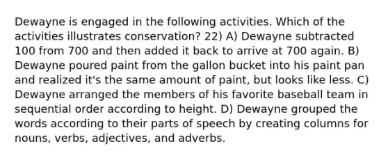 Dewayne is engaged in the following activities. Which of the activities illustrates conservation? 22) A) Dewayne subtracted 100 from 700 and then added it back to arrive at 700 again. B) Dewayne poured paint from the gallon bucket into his paint pan and realized it's the same amount of paint, but looks like less. C) Dewayne arranged the members of his favorite baseball team in sequential order according to height. D) Dewayne grouped the words according to their parts of speech by creating columns for nouns, verbs, adjectives, and adverbs.