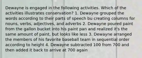 Dewayne is engaged in the following activities. Which of the activities illustrates conservation? 1. Dewayne grouped the words according to their parts of speech bu creating columns for nouns, verbs, adjectives, and adverbs 2. Dewayne poured paint from the gallon bucket into his paint pan and realized it's the same amount of paint, but looks like less 3. Dewayne arranged the members of his favorite baseball team in sequential order according to height 4. Dewayne subtracted 100 from 700 and then added it back to arrive at 700 again