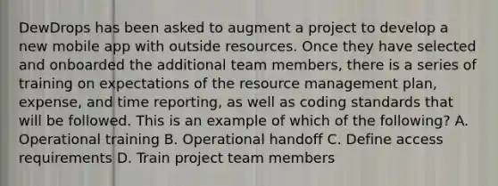 DewDrops has been asked to augment a project to develop a new mobile app with outside resources. Once they have selected and onboarded the additional team members, there is a series of training on expectations of the resource management plan, expense, and time reporting, as well as coding standards that will be followed. This is an example of which of the following? A. Operational training B. Operational handoff C. Define access requirements D. Train project team members