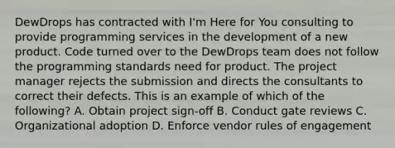 DewDrops has contracted with I'm Here for You consulting to provide programming services in the development of a new product. Code turned over to the DewDrops team does not follow the programming standards need for product. The project manager rejects the submission and directs the consultants to correct their defects. This is an example of which of the following? A. Obtain project sign-off B. Conduct gate reviews C. Organizational adoption D. Enforce vendor rules of engagement