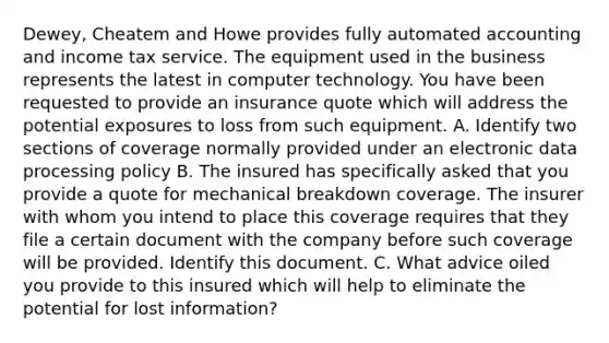 Dewey, Cheatem and Howe provides fully automated accounting and income tax service. The equipment used in the business represents the latest in computer technology. You have been requested to provide an insurance quote which will address the potential exposures to loss from such equipment. A. Identify two sections of coverage normally provided under an electronic data processing policy B. The insured has specifically asked that you provide a quote for mechanical breakdown coverage. The insurer with whom you intend to place this coverage requires that they file a certain document with the company before such coverage will be provided. Identify this document. C. What advice oiled you provide to this insured which will help to eliminate the potential for lost information?