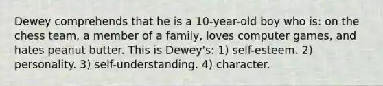 Dewey comprehends that he is a 10-year-old boy who is: on the chess team, a member of a family, loves computer games, and hates peanut butter. This is Dewey's: 1) self-esteem. 2) personality. 3) self-understanding. 4) character.