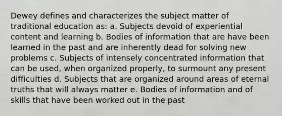 Dewey defines and characterizes the subject matter of traditional education as: a. Subjects devoid of experiential content and learning b. Bodies of information that are have been learned in the past and are inherently dead for solving new problems c. Subjects of intensely concentrated information that can be used, when organized properly, to surmount any present difficulties d. Subjects that are organized around areas of eternal truths that will always matter e. Bodies of information and of skills that have been worked out in the past