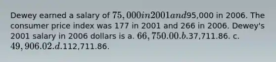 Dewey earned a salary of 75,000 in 2001 and95,000 in 2006. The consumer price index was 177 in 2001 and 266 in 2006. Dewey's 2001 salary in 2006 dollars is a. 66,750.00. b.37,711.86. c. 49,906.02. d.112,711.86.