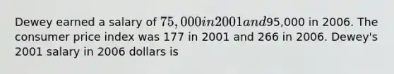 Dewey earned a salary of 75,000 in 2001 and95,000 in 2006. The consumer price index was 177 in 2001 and 266 in 2006. Dewey's 2001 salary in 2006 dollars is