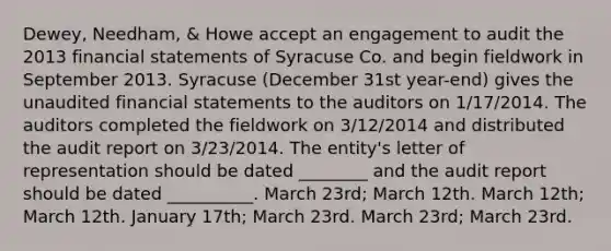 Dewey, Needham, & Howe accept an engagement to audit the 2013 financial statements of Syracuse Co. and begin fieldwork in September 2013. Syracuse (December 31st year-end) gives the unaudited financial statements to the auditors on 1/17/2014. The auditors completed the fieldwork on 3/12/2014 and distributed the audit report on 3/23/2014. The entity's letter of representation should be dated ________ and the audit report should be dated __________. March 23rd; March 12th. March 12th; March 12th. January 17th; March 23rd. March 23rd; March 23rd.