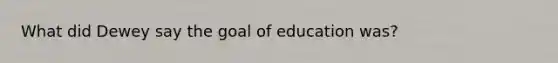 What did Dewey say the goal of education was?