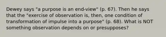 Dewey says "a purpose is an end-view" (p. 67). Then he says that the "exercise of observation is, then, one condition of transformation of impulse into a purpose" (p. 68). What is NOT something observation depends on or presupposes?