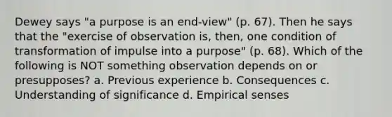 Dewey says "a purpose is an end-view" (p. 67). Then he says that the "exercise of observation is, then, one condition of transformation of impulse into a purpose" (p. 68). Which of the following is NOT something observation depends on or presupposes? a. Previous experience b. Consequences c. Understanding of significance d. Empirical senses