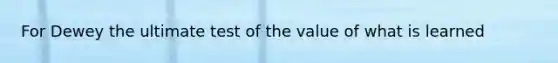 For Dewey the ultimate test of the value of what is learned