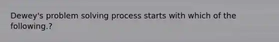 Dewey's problem <a href='https://www.questionai.com/knowledge/km2fIwnCD4-solving-process' class='anchor-knowledge'>solving process</a> starts with which of the following.?