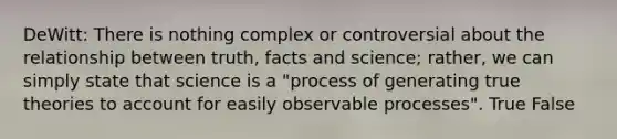 DeWitt: There is nothing complex or controversial about the relationship between truth, facts and science; rather, we can simply state that science is a "process of generating true theories to account for easily observable processes". True False