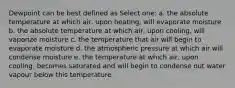 Dewpoint can be best defined as Select one: a. the absolute temperature at which air, upon heating, will evaporate moisture b. the absolute temperature at which air, upon cooling, will vaporize moisture c. the temperature that air will begin to evaporate moisture d. the atmospheric pressure at which air will condense moisture e. the temperature at which air, upon cooling, becomes saturated and will begin to condense out water vapour below this temperature